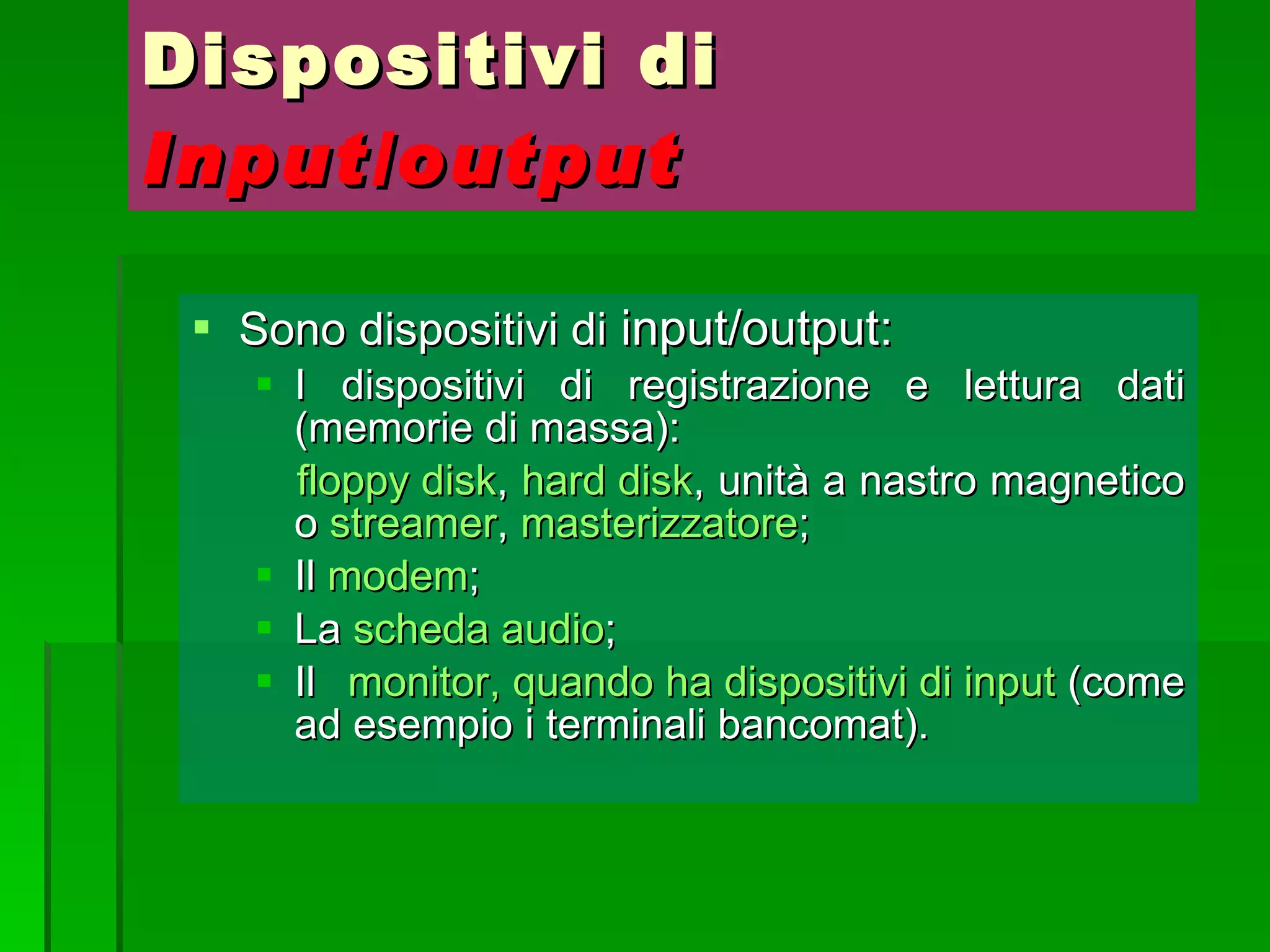 Dispositivi di  Input/output Sono dispositivi di  input/output: I dispositivi di registrazione e lettura dati (memorie di massa): floppy disk ,  hard disk , unità a nastro magnetico o  streamer ,  masterizzatore ; Il  modem ; La  scheda audio ; Il  monitor, quando ha dispositivi di input  (come ad esempio i terminali bancomat). 