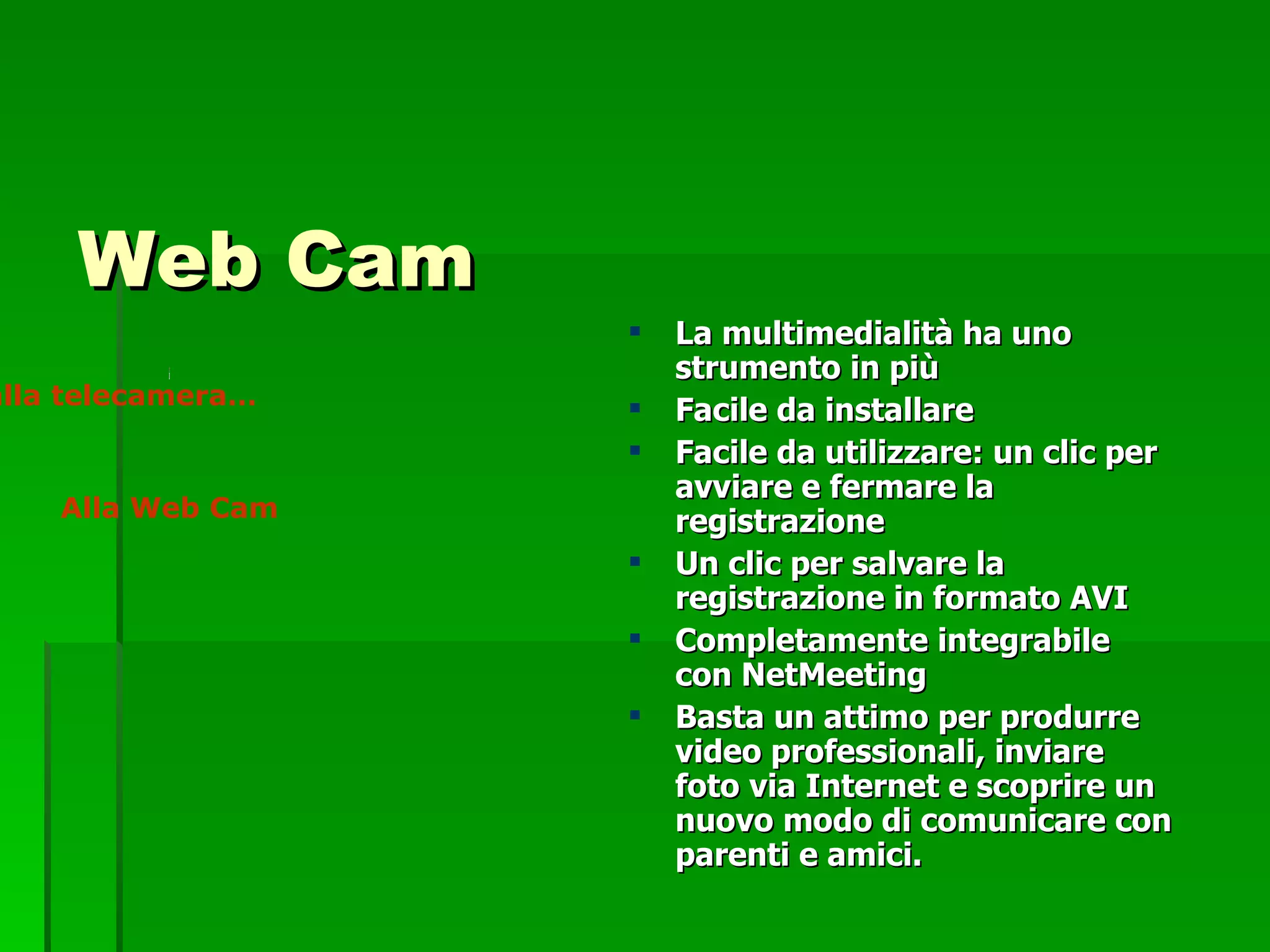 Web Cam La multimedialità ha uno strumento in più Facile da installare Facile da utilizzare: un clic per avviare e fermare la registrazione Un clic per salvare la registrazione in formato AVI  Completamente integrabile con NetMeeting Basta un attimo per produrre video professionali, inviare foto via Internet e scoprire un nuovo modo di comunicare con parenti e amici.   Dalla telecamera… Alla Web Cam 