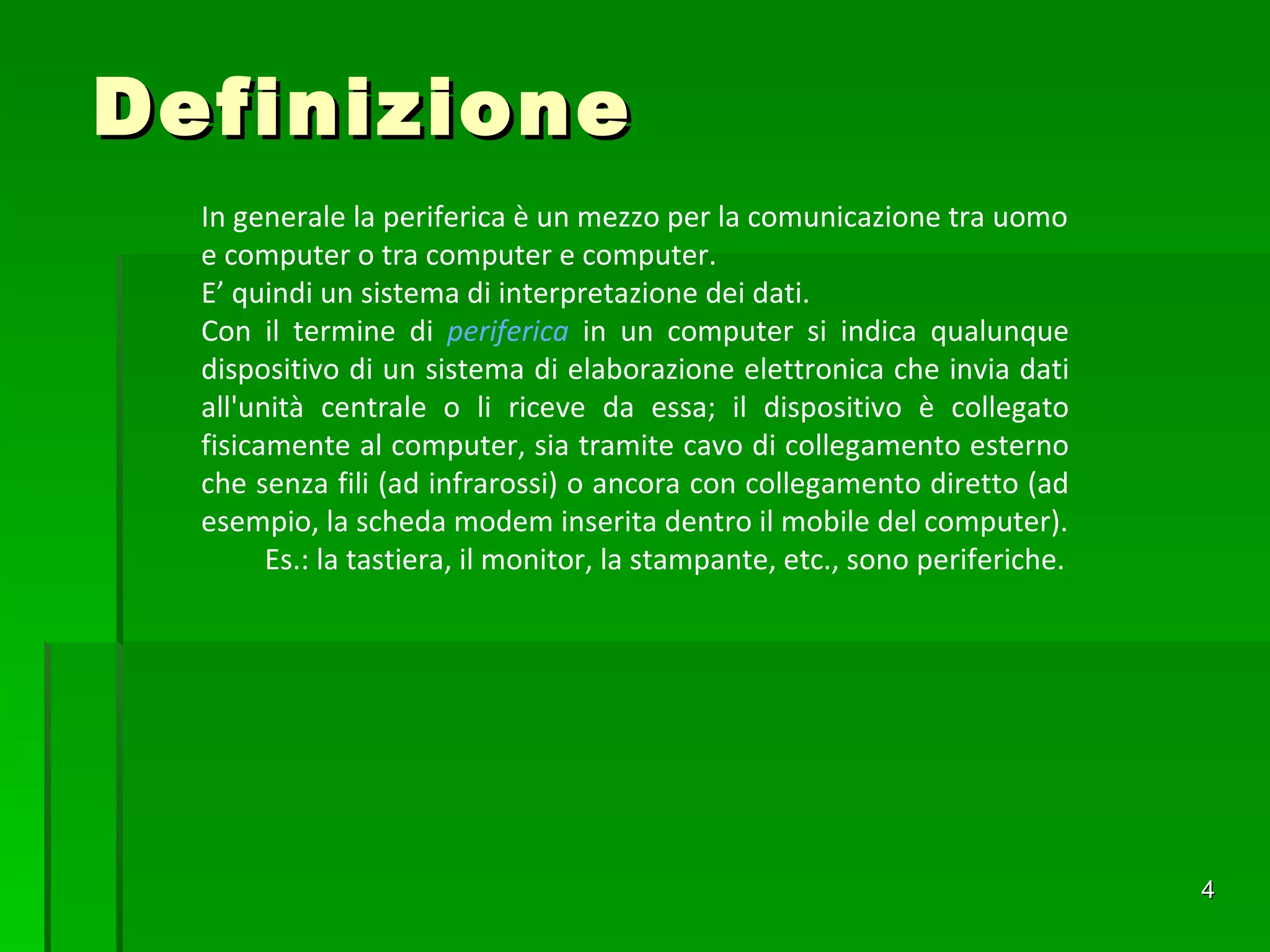 In generale la periferica è un mezzo per la comunicazione tra uomo e computer o tra computer e computer. E’ quindi un sistema di interpretazione dei dati. Con il termine di  periferica  in un computer si indica qualunque dispositivo di un sistema di elaborazione elettronica che invia dati all'unità centrale o li riceve da essa; il dispositivo è collegato fisicamente al computer, sia tramite cavo di collegamento esterno che senza fili (ad infrarossi) o ancora con collegamento diretto (ad esempio, la scheda modem inserita dentro il mobile del computer). Es.: la tastiera, il monitor, la stampante, etc., sono periferiche. Definizione 