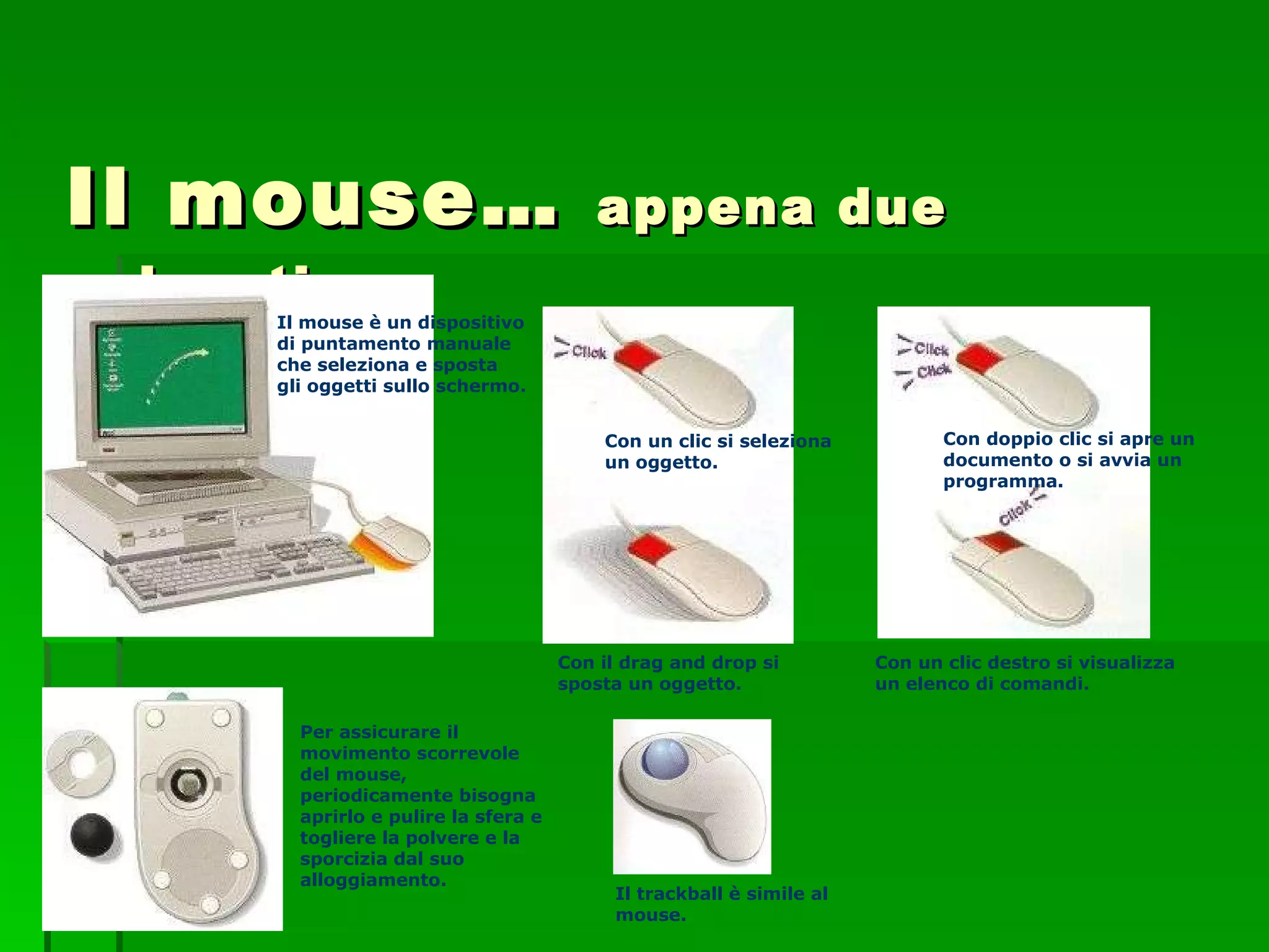 Il mouse…  appena due pulsanti Il mouse è un dispositivo di puntamento manuale che seleziona e sposta gli oggetti sullo schermo. Con un clic si seleziona un oggetto. Con il drag and drop si sposta un oggetto. Con doppio clic si apre un documento o si avvia un programma. Con un clic destro si visualizza un elenco di comandi. Per assicurare il movimento scorrevole del mouse, periodicamente bisogna aprirlo e pulire la sfera e togliere la polvere e la sporcizia dal suo alloggiamento. Il trackball è simile al mouse. 