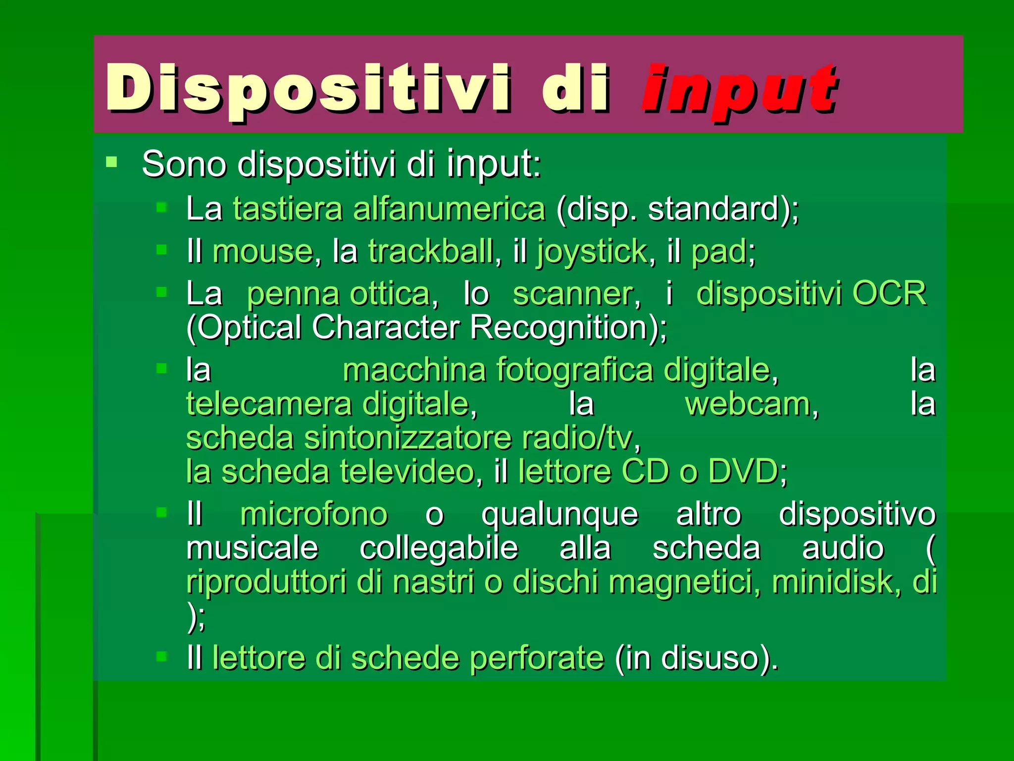 Dispositivi di  input Sono dispositivi di  input : La  tastiera alfanumerica  (disp. standard); Il  mouse , la  trackball , il  joystick , il  pad ; La  penna ottica , lo  scanner , i  dispositivi OCR  (Optical Character Recognition); la  macchina fotografica digitale , la  telecamera digitale , la  webcam , la  scheda sintonizzatore radio/tv ,  la scheda televideo , il  lettore CD o DVD ; Il  microfono  o qualunque altro dispositivo musicale collegabile alla scheda audio ( riproduttori di nastri o dischi magnetici, minidisk, di CD, di DAT, strumenti musicali ); Il  lettore di schede perforate  (in disuso). 