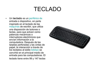 TECLADO
• Un teclado es un periférico de
entrada o dispositivo, en parte
inspirado en el teclado de las 
máquinas de escribir, que utiliza
una disposición de botones o
teclas, para que actúen como
palancas mecánicas o
interruptores electrónicos que
envían información a la
computadora. Después de las
tarjetas perforadas y las cintas de
papel, la interacción a través de
los teclados al estilo teletipo se
convirtió en el principal medio de
entrada para las computadoras. El
teclado tiene entre 99 y 147 teclas
 