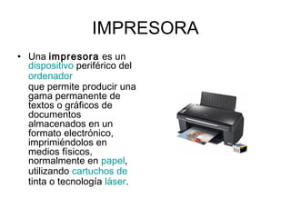 IMPRESORA
• Una impresora es un 
dispositivo periférico del 
ordenador 
que permite producir una
gama permanente de
textos o gráficos de
documentos
almacenados en un
formato electrónico,
imprimiéndolos en
medios físicos,
normalmente en papel,
utilizando cartuchos de
tinta o tecnología láser.
 