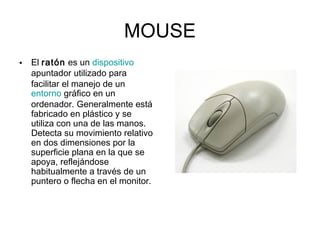 MOUSE
• El ratón es un dispositivo
apuntador utilizado para
facilitar el manejo de un 
entorno gráfico en un
ordenador. Generalmente está
fabricado en plástico y se
utiliza con una de las manos.
Detecta su movimiento relativo
en dos dimensiones por la
superficie plana en la que se
apoya, reflejándose
habitualmente a través de un
puntero o flecha en el monitor.
 