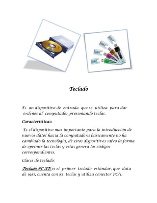 Teclado



Es un dispositivo de entrada que se utiliza para dar
órdenes al computador presionando teclas.

Características:

Es el dispositivo mas importante para la introducción de
nuevos datos hacia la computadora básicamente no ha
cambiado la tecnología, de estos dispositivos salvo la forma
de oprimir las teclas y estas genera los códigos
correspondientes.

Clases de teclado:

Teclado PC XT: es el primer teclado estándar, que data
de 1981, cuenta con 83 teclas y utiliza conector PC/1.
 