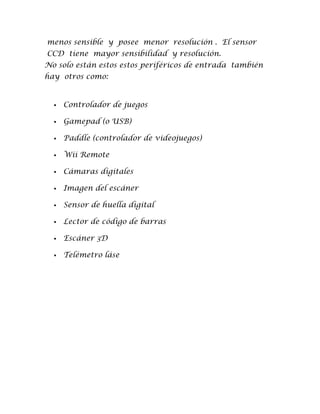 menos sensible y posee menor resolución . El sensor
CCD tiene mayor sensibilidad y resolución.
No solo están estos estos periféricos de entrada también
hay otros como:


     Controlador de juegos

     Gamepad (o USB)

     Paddle (controlador de videojuegos)

     Wii Remote

     Cámaras digitales

     Imagen del escáner

     Sensor de huella digital

     Lector de código de barras

     Escáner 3D

     Telémetro láse
 