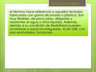 TECLADO FLEXIBLE:
el término hace referencia a aquellos teclados
fabricados con goma siliconada o plástico. Son
muy flexibles, de poco peso, delgados y
resistentes al agua y otros líquidos. Además,
debido a su condición de flexibilidad pueden
amoldarse a espacios irregulares. Al ser USB, con
solo enchufarlos, funcionan.
 