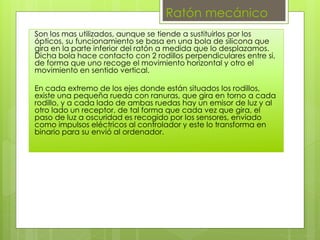Ratón mecánico
Son los mas utilizados, aunque se tiende a sustituirlos por los
ópticos, su funcionamiento se basa en una bola de silicona que
gira en la parte inferior del ratón a medida que lo desplazamos.
Dicha bola hace contacto con 2 rodillos perpendiculares entre si,
de forma que uno recoge el movimiento horizontal y otro el
movimiento en sentido vertical.
En cada extremo de los ejes donde están situados los rodillos,
existe una pequeña rueda con ranuras, que gira en torno a cada
rodillo, y a cada lado de ambas ruedas hay un emisor de luz y al
otro lado un receptor, de tal forma que cada vez que gira, el
paso de luz a oscuridad es recogido por los sensores, enviado
como impulsos eléctricos al controlador y este lo transforma en
binario para su envió al ordenador.
 