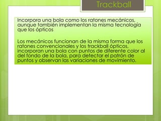 Trackball
Incorpora una bola como los ratones mecánicos,
aunque también implementan la misma tecnología
que los ópticos
Los mecánicos funcionan de la misma forma que los
ratones convencionales y los trackball ópticos,
incorporan una bola con puntos de diferente color al
del fondo de la bola, para detectar el patrón de
puntos y observan las variaciones de movimiento.
 