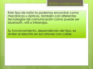 Ratón inalámbrico
Este tipo de ratón lo podemos encontrar como
mecánicos u ópticos, también con diferentes
tecnologías de comunicación como puede ser
bluetooth, wifi o infrarrojos.
Su funcionamiento, dependiendo del tipo, es
similar al descrito en los ratones con cable.
 
