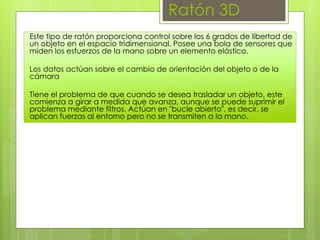 Ratón 3D
Este tipo de ratón proporciona control sobre los 6 grados de libertad de
un objeto en el espacio tridimensional. Posee una bola de sensores que
miden los esfuerzos de la mano sobre un elemento elástico.
Los datos actúan sobre el cambio de orientación del objeto o de la
cámara
Tiene el problema de que cuando se desea trasladar un objeto, este
comienza a girar a medida que avanza, aunque se puede suprimir el
problema mediante filtros. Actúan en "bucle abierto", es decir, se
aplican fuerzas al entorno pero no se transmiten a la mano.
 