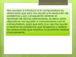Dispositivos periféricos
Nos ayudan a introducir a la computadora los
datos para que esta nos ayude a la resolución de
problemas y por consiguiente obtener el
resultado de dichas operaciones, es decir; estos
dispositivos nos ayudan a comunicarnos con la
computadora, para que esta a su vez nos ayude
a resolver los problemas que tengamos y realice
las operaciones que nosotros no podamos realizar
manualmente.
 