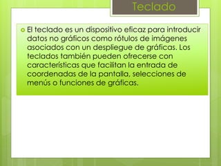 Teclado
 El teclado es un dispositivo eficaz para introducir
datos no gráficos como rótulos de imágenes
asociados con un despliegue de gráficas. Los
teclados también pueden ofrecerse con
características que facilitan la entrada de
coordenadas de la pantalla, selecciones de
menús o funciones de gráficas.
 