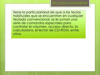 TECLADO MULTIMEDIA
tiene la particularidad de que a las teclas
habituales que se encuentran en cualquier
teclado convencional, se le suman una
serie de comandos especiales para
controlar el volumen, acceso directo, la
calculadora, el lector de CD-ROM, entre
otros
 
