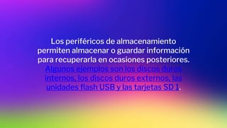 Los periféricos de almacenamiento
permiten almacenar o guardar información
para recuperarla en ocasiones posteriores.
Algunos ejemplos son los discos duros
internos, los discos duros externos, las
unidades flash USB y las tarjetas SD 1.
 