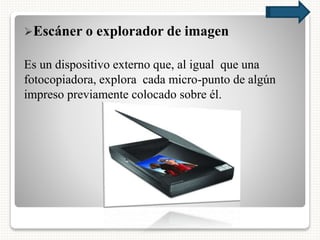 Escáner o explorador de imagen
Es un dispositivo externo que, al igual que una
fotocopiadora, explora cada micro-punto de algún
impreso previamente colocado sobre él.
 