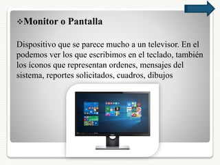 Monitor o Pantalla
Dispositivo que se parece mucho a un televisor. En el
podemos ver los que escribimos en el teclado, también
los íconos que representan ordenes, mensajes del
sistema, reportes solicitados, cuadros, dibujos
 