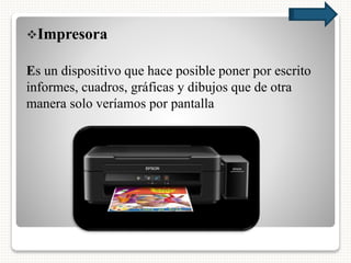 Impresora
Es un dispositivo que hace posible poner por escrito
informes, cuadros, gráficas y dibujos que de otra
manera solo veríamos por pantalla
 