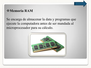 Memoria RAM
Se encarga de almacenar la data y programas que
ejecute la computadora antes de ser mandada al
microprocesador para su cálculo.
 