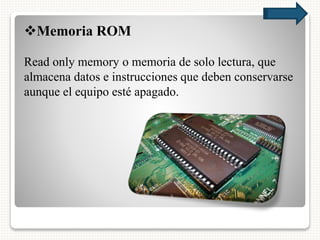 Memoria ROM
Read only memory o memoria de solo lectura, que
almacena datos e instrucciones que deben conservarse
aunque el equipo esté apagado.
 