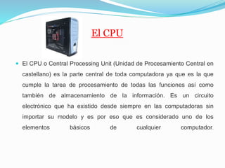 El CPU
 El CPU o Central Processing Unit (Unidad de Procesamiento Central en
castellano) es la parte central de toda computadora ya que es la que
cumple la tarea de procesamiento de todas las funciones así como
también de almacenamiento de la información. Es un circuito
electrónico que ha existido desde siempre en las computadoras sin
importar su modelo y es por eso que es considerado uno de los
elementos básicos de cualquier computador.
 