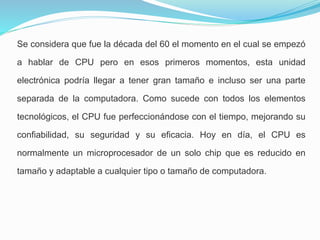 Se considera que fue la década del 60 el momento en el cual se empezó
a hablar de CPU pero en esos primeros momentos, esta unidad
electrónica podría llegar a tener gran tamaño e incluso ser una parte
separada de la computadora. Como sucede con todos los elementos
tecnológicos, el CPU fue perfeccionándose con el tiempo, mejorando su
confiabilidad, su seguridad y su eficacia. Hoy en día, el CPU es
normalmente un microprocesador de un solo chip que es reducido en
tamaño y adaptable a cualquier tipo o tamaño de computadora.
 