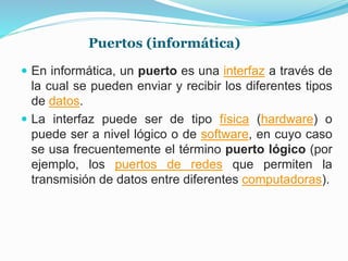 Puertos (informática)
 En informática, un puerto es una interfaz a través de
la cual se pueden enviar y recibir los diferentes tipos
de datos.
 La interfaz puede ser de tipo física (hardware) o
puede ser a nivel lógico o de software, en cuyo caso
se usa frecuentemente el término puerto lógico (por
ejemplo, los puertos de redes que permiten la
transmisión de datos entre diferentes computadoras).
 