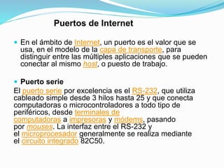 Puertos de Internet
 En el ámbito de Internet, un puerto es el valor que se
usa, en el modelo de la capa de transporte, para
distinguir entre las múltiples aplicaciones que se pueden
conectar al mismo host, o puesto de trabajo.
 Puerto serie
El puerto serie por excelencia es el RS-232, que utiliza
cableado simple desde 3 hilos hasta 25 y que conecta
computadoras o microcontroladores a todo tipo de
periféricos, desde terminales de
computadoras a impresoras y módems, pasando
por mouses. La interfaz entre el RS-232 y
el microprocesador generalmente se realiza mediante
el circuito integrado 82C50.
 