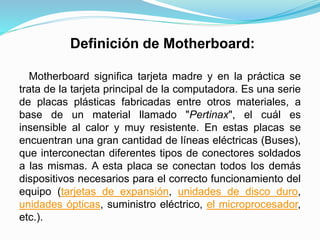 Definición de Motherboard:
Motherboard significa tarjeta madre y en la práctica se
trata de la tarjeta principal de la computadora. Es una serie
de placas plásticas fabricadas entre otros materiales, a
base de un material llamado "Pertinax", el cuál es
insensible al calor y muy resistente. En estas placas se
encuentran una gran cantidad de líneas eléctricas (Buses),
que interconectan diferentes tipos de conectores soldados
a las mismas. A esta placa se conectan todos los demás
dispositivos necesarios para el correcto funcionamiento del
equipo (tarjetas de expansión, unidades de disco duro,
unidades ópticas, suministro eléctrico, el microprocesador,
etc.).
 