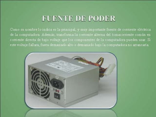 Fuente de poder Power suply
Fuentes de poder power suply, es el dispositivo que
convierte la corriente alterna (CA), en una o varias
corrientes continuas (CC), que alimentan los
distintos circuitos del aparato electrónico al que se
conecta (computador, televisor, impresora, router,
etcétera)
 
