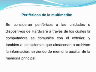 Periféricos de la multimedia:
Se consideran periféricos a las unidades o
dispositivos de Hardware a través de los cuales la
computadora se comunica con el exterior, y
también a los sistemas que almacenan o archivan
la información, sirviendo de memoria auxiliar de la
memoria principal.
 
