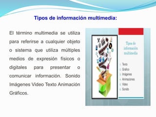 Tipos de información multimedia:
El término multimedia se utiliza
para referirse a cualquier objeto
o sistema que utiliza múltiples
medios de expresión físicos o
digitales para presentar o
comunicar información. Sonido
Imágenes Video Texto Animación
Gráficos.
 
