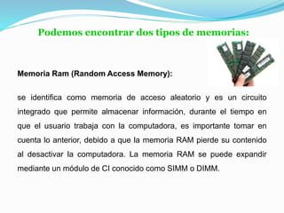 Podemos encontrar dos tipos de memorias:
Memoria Ram (Random Access Memory):
se identifica como memoria de acceso aleatorio y es un circuito
integrado que permite almacenar información, durante el tiempo en
que el usuario trabaja con la computadora, es importante tomar en
cuenta lo anterior, debido a que la memoria RAM pierde su contenido
al desactivar la computadora. La memoria RAM se puede expandir
mediante un módulo de CI conocido como SIMM o DIMM.
 