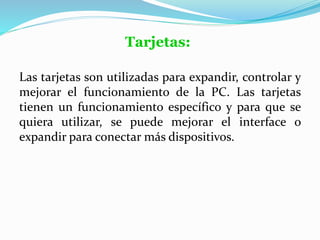 Tarjetas:
Las tarjetas son utilizadas para expandir, controlar y
mejorar el funcionamiento de la PC. Las tarjetas
tienen un funcionamiento específico y para que se
quiera utilizar, se puede mejorar el interface o
expandir para conectar más dispositivos.
 