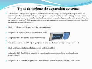 Tipos de tarjetas de expansión externas:
 Actualmente las tarjetas de expansión tienden a miniaturizarse y a volverse portátiles, por lo que de
manera formal, ya no se trata de tarjetas de expansión sino de periféricos. Sin embargo por tratarse de
tecnología nueva, que aún no se ha clasificado de manera generalizada, pero se les conoce como "tarjetas
de expansión externas". Es importante mencionar que ya cuentan con nombres propios, como ejemplos
nos encontramos las siguientes:
 Figura 2. Adaptador USB para red LAN, marca Genérica
 Adaptador USB-LAN (para redes basadas en cable).
 Adaptador USB-WiFi (para redes inalámbricas).

 Tarjeta de audio externa USB-Jack 3.5" (para la conexión de bocinas, micrófono y audífonos).
 HUB USB (aumenta la cantidad de puertos USB disponibles).
 Adaptador USB-Fax/Módem (permite la conexión a Internet por medio de la red telefónica
convencional).
 Adaptador USB - TV/Radio (permite la conexión del cable de la antena de la TV y de la radio).
 