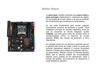 Mother Board
La placa base, también conocida como placa madre o
placa principal (motherboard o mainboard en inglés),
es una tarjeta de circuito interno a la que se conectan
los componentes que constituyen la computadora.
Es una parte fundamental para montar cualquier
computadora personal de escritorio o portatil. Tiene
instalados una serie de circuitos integrados, entre los
que se encuentra el circuito integrado auxiliar
(chipset), que sirve como centro de conexión entre el
microprocesador (CPU), la Memoria de acceso
aleatorio (RAM), las ranuras de expansión y otros
dispositivos.
Va instalada dentro de una carcasa o gabinete que por
lo general está hecha de chapa y tiene un panel para
conectar dispositivos externos y muchos conectores
internos y zócalos para instalar componentes internos.
La placa madre, además incluye un firmware llamado
BIOS, que le permite realizar las funcionalidades
básicas, como pruebas de los dispositivos, vídeo y
manejo del teclado, reconocimiento de dispositivos y
carga delsistema operativo.
 