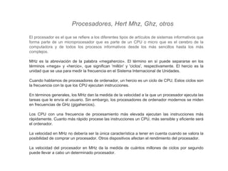 Procesadores, Hert Mhz, Ghz, otros
El procesador es el que se refiere a los diferentes tipos de artículos de sistemas informativos que
forma parte de un microprocesador que es parte de un CPU o micro que es el cerebro de la
computadora y de todos los procesos informativos desde los más sencillos hasta los más
complejos.
MHz es la abreviación de la palabra «megahercio». El término en sí puede separarse en los
términos «mega» y «hercio», que significan 'millón' y 'ciclos', respectivamente. El hercio es la
unidad que se usa para medir la frecuencia en el Sistema Internacional de Unidades.
Cuando hablamos de procesadores de ordenador, un hercio es un ciclo de CPU. Estos ciclos son
la frecuencia con la que los CPU ejecutan instrucciones.
En términos generales, los MHz dan la medida de la velocidad a la que un procesador ejecuta las
tareas que le envía el usuario. Sin embargo, los procesadores de ordenador modernos se miden
en frecuencias de GHz (gigahercios).
Los CPU con una frecuencia de procesamiento más elevada ejecutan las instrucciones más
rápidamente. Cuanto más rápido procese las instrucciones un CPU, más sensible y eficiente será
el ordenador.
La velocidad en MHz no debería ser la única característica a tener en cuenta cuando se valora la
posibilidad de comprar un procesador. Otros dispositivos afectan el rendimiento del procesador.
La velocidad del procesador en MHz da la medida de cuántos millones de ciclos por segundo
puede llevar a cabo un determinado procesador.
 