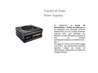 Fuentes de Poder
Power Supplies
En electrónica, la fuente de
alimentación o fuente de potencia es
el dispositivo que convierte corriente
alterna (CA), en una o varias corrientes
cotinuas (CC), que alimentan los
distintos circuitos del aparato electrón al
que se conecta
(computadora,televisor,impresora,route,
etc.).1
En inglés se conoce como power supply
unit (PSU), que literalmente traducido
significa: unidad de fuente de
alimentación, refiriéndose a la fuente de
energía eléctrica.
 