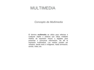 MULTIMEDIA
Concepto de Multimedia
El término multimedia se utiliza para referirse a
cualquier objeto o sistema que utiliza múltiples
medios de expresión físicos o digitales para
presentar o comunicar información. De allí la
expresión multimedios. Los medios pueden ser
variados, desde texto e imágenes, hasta animación,
sonido, video, etc.
 