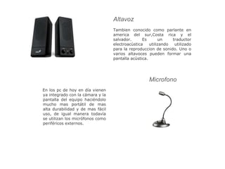 Tambien conocido como parlante en
america del sur,Costa rica y el
salvador. Es un traductor
electroacùstica utilizando utilizado
para la reproduccion de sonido. Uno o
varios altavoces pueden formar una
pantalla acùstica.
En los pc de hoy en día vienen
ya integrado con la cámara y la
pantalla del equipo haciéndolo
mucho mas portátil de mas
alta durabilidad y de mas fácil
uso, de igual manera todavía
se utilizan los micrófonos como
periféricos externos.
Altavoz
Microfono
 