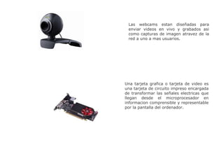 Las webcams estan diseñadas para
enviar videos en vivo y grabados asi
como capturas de imagen atravez de la
red a uno a mas usuarios.
Una tarjeta grafica o tarjeta de video es
una tarjeta de circuito impreso encargada
de transformar las señales electricas que
llegan desde el microprocesador en
informacion comprensible y representable
por la pantalla del ordenador.
 