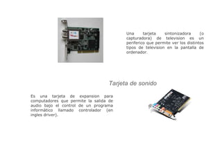 Una tarjeta sintonizadora (o
capturadora) de television es un
periferico que permite ver los distintos
tipos de television en la pantalla de
ordenador.
Es una tarjeta de expansion para
computadores que permite la salida de
audio bajo el control de un programa
informàtico llamado controlador (en
ingles driver).
Tarjeta de sonido
 