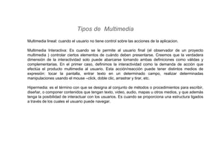 Tipos de Multimedia
Multimedia lineal: cuando el usuario no tiene control sobre las acciones de la aplicacion.
Multimedia Interactiva: Es cuando se le permite al usuario final (el observador de un proyecto
multimedia ) controlar ciertos elementos de cuándo deben presentarse. Creemos que la verdadera
dimensión de la interactividad solo puede abarcarse tomando ambas definiciones como válidas y
complementarias. En el primer caso, definimos la interactividad como la demanda de acción que
efectúa el producto multimedia al usuario. Esta acción/reacción puede tener distintos medios de
expresión: tocar la pantalla, entrar texto en un determinado campo, realizar determinadas
manipulaciones usando el mouse –click, doble clic, arrastrar y tirar, etc.
Hipermedia: es el término con que se designa al conjunto de métodos o procedimientos para escribir,
diseñar, o componer contenidos que tengan texto, video, audio, mapas u otros medios, y que además
tenga la posibilidad de interactuar con los usuarios. Es cuando se proporciona una estructura ligados
a través de los cuales el usuario puede navegar.
 