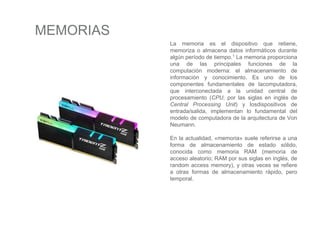 MEMORIAS
La memoria es el dispositivo que retiene,
memoriza o almacena datos informáticos durante
algún período de tiempo.1 La memoria proporciona
una de las principales funciones de la
computación moderna: el almacenamiento de
información y conocimiento. Es uno de los
componentes fundamentales de lacomputadora,
que interconectada a la unidad central de
procesamiento (CPU, por las siglas en inglés de
Central Processing Unit) y losdispositivos de
entrada/salida, implementan lo fundamental del
modelo de computadora de la arquitectura de Von
Neumann.
En la actualidad, «memoria» suele referirse a una
forma de almacenamiento de estado sólido,
conocida como memoria RAM (memoria de
acceso aleatorio; RAM por sus siglas en inglés, de
random access memory), y otras veces se refiere
a otras formas de almacenamiento rápido, pero
temporal.
 