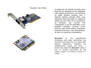 Tarjeta de Red. La tarjeta de red, también conocida como
placa de red, adaptador de red, adaptador
LAN, Interfaz de red física,1 o sus términos
en inglés Network Interface Card o
Network interface controller (NIC), cuya
traducción literal del inglés es «tarjeta de
interfaz de red» (TIR), es un componente
de hardware que conecta una
computadora a una red informática y que
posibilita compartir recursos (como
archivos, disco duros enteros, impresoras
einternet) entre dos o más computadoras,
es decir, en unared de computadoras.
Bluetooth es una especificación
tecnológica para redes inalámbricas que
permite la transmisión de voz y datos entre
distintos dispositivos mediante una
radiofrecuencia segura (2,4 GHz). ...
Existen tres clases de Bluetooth: Clase 1
(con un alcance aproximado de 100
metros), Clase 2 (10 metros) y Clase 3 (1
metro).
 