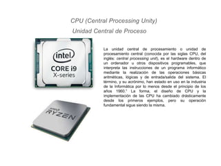 CPU (Central Processing Unity)
Unidad Central de Proceso
La unidad central de procesamiento o unidad de
procesamiento central (conocida por las siglas CPU, del
inglés: central processing unit), es el hardware dentro de
un ordenador u otros dispositivos programables, que
interpreta las instrucciones de un programa informático
mediante la realización de las operaciones básicas
aritméticas, lógicas y de entrada/salida del sistema. El
término, y su acrónimo, han estado en uso en la industria
de la Informática por lo menos desde el principio de los
años 1960.1 La forma, el diseño de CPU y la
implementación de las CPU ha cambiado drásticamente
desde los primeros ejemplos, pero su operación
fundamental sigue siendo la misma.
 