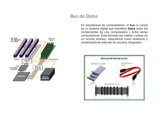 Bus de Datos
En arquitectura de computadores, el bus (o canal)
es un sistema digital que transfiere datos entre los
componentes de una computadora o entre varias
computadoras. Está formado por cables o pistas en
un circuito impreso, dispositivos como resistores y
condensadores además de circuitos integrados.
 
