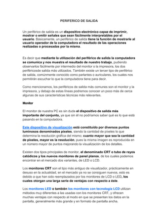 PERIFERICO DE SALIDA


Un periférico de salida es un dispositivo electrónico capaz de imprimir,
mostrar o emitir señales que sean fácilmente interpretables por el
usuario. Básicamente, un periférico de salida tiene la función de mostrarle al
usuario operador de la computadora el resultado de las operaciones
realizadas o procesadas por la misma.


Es decir que mediante la utilización del periférico de salida la computadora
se comunica y nos muestra el resultado de nuestro trabajo, pudiendo
observarlos fácilmente por intermedio del monitor o la impresora, los dos
periféricosde salida más utilizados. También existe un tercer tipo de periférico
de salida, comúnmente conocido como parlantes o auriculares, los cuales nos
permitirán escuchar lo que la computadora tiene para decir.

Como mencionamos, los periféricos de salida más comunes son el monitor y la
impresora, y debajo de estas líneas podremos conocer un poco más de cerca
algunas de sus características técnicas más relevantes.

Monitor

El monitor de nuestra PC es sin duda el dispositivo de salida más
importante del conjunto, ya que sin él no podríamos saber qué es lo que está
pasando en la computadora.

Este dispositivo de visualización está constituido por diversos puntos
luminosos denominados píxeles, siendo la cantidad de píxeles lo que
determina la resolución gráfica del mismo; cuanto mayor que sea la cantidad
de píxeles, mayor es la resolución, pues la misma imagen es reproducida en
un número mayor de puntos mejorando la visualización de los detalles.

Existen dos tipos principales de monitor, el denominado CRT o tubo de rayos
catódicos y los nuevos monitores de panel planos, de los cuales podemos
encontrar en el mercado dos variantes, de LED o LCD.

Los monitores CRT son el tipo más antiguo de visualizador, prácticamente en
desuso en la actualidad, en el mercado ya no se consiguen nuevos, esto es
debido a que han sido reemplazados por los monitores de LCD o LED, los
cuales otorgan una larga serie de ventajas con respecto a éste.

Los monitores LED o también los monitores con tecnología LCD utilizan
métodos muy diferentes a las usadas con los monitores CRT, y ofrecen
muchas ventajas con respecto al modo en que se presentan los datos en la
pantalla, generalmente más grande y en formato de pantalla ancha.
 