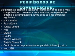 PERIFÉRICOS DE
                 COMUNICACIÓN.  
Su función es permitir o facilitar la interacción entre dos o más
  computadoras, o entre una computadora y otro periférico
  externo a la computadora. Entre ellos se encuentran los
  siguientes:
• placa madre
• Fax-Módem
• Tarjeta de red
• Hub
• Switch
• Router
• Tarjeta Wireless
• Tarjeta Bluetooth
• Controladores de puertos (serie, paralelo, infrarrojo, etc.)
• Hub USB
 