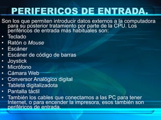 PERIFERICOS DE ENTRADA.
Son los que permiten introducir datos externos a la computadora
  para su posterior tratamiento por parte de la CPU. Los
  periféricos de entrada más habituales son:
• Teclado
• Ratón o Mouse
• Escáner
• Escáner de código de barras
• Joystick
• Micrófono
• Cámara Web
• Conversor Analógico digital
• Tableta digitalizadota
• Pantalla táctil
• También los cables que conectamos a las PC para tener
  Internet, o para encender la impresora, esos también son
  periféricos de entrada.
 